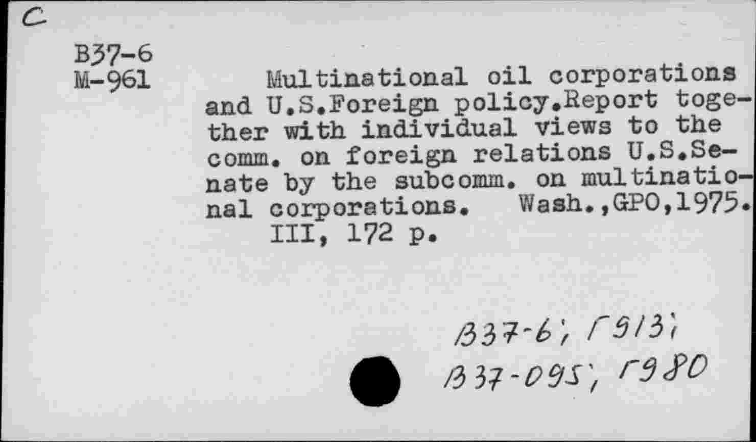 ﻿B37-6
M-961 Multinational oil corporations and U.S.Foreign policy.Report toge ther with individual views to the comm, on foreign relations U.S.Senate by the subcomm, on multinatio nal corporations. Wash.,GPO,1975 III, 172 p.
/33?'^ r3i5'<